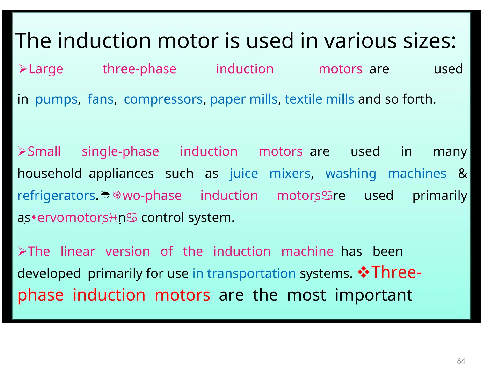 The induction motor is used in various sizes:
Large three-phase induction motorsare used
inpumps,fans,compressors, paper mills, textile mills and so forth.
Small single-phase induction motorsare used in many
householdappliances such as juice mixers, washing machines &
refrigerators.wo-phase induction motorsre used primarily
aservomotorsn control system.
The linear version of the induction machinehas been
developedprimarily for use in transportation systems. Three-
phase induction motorsare the most important
64
 