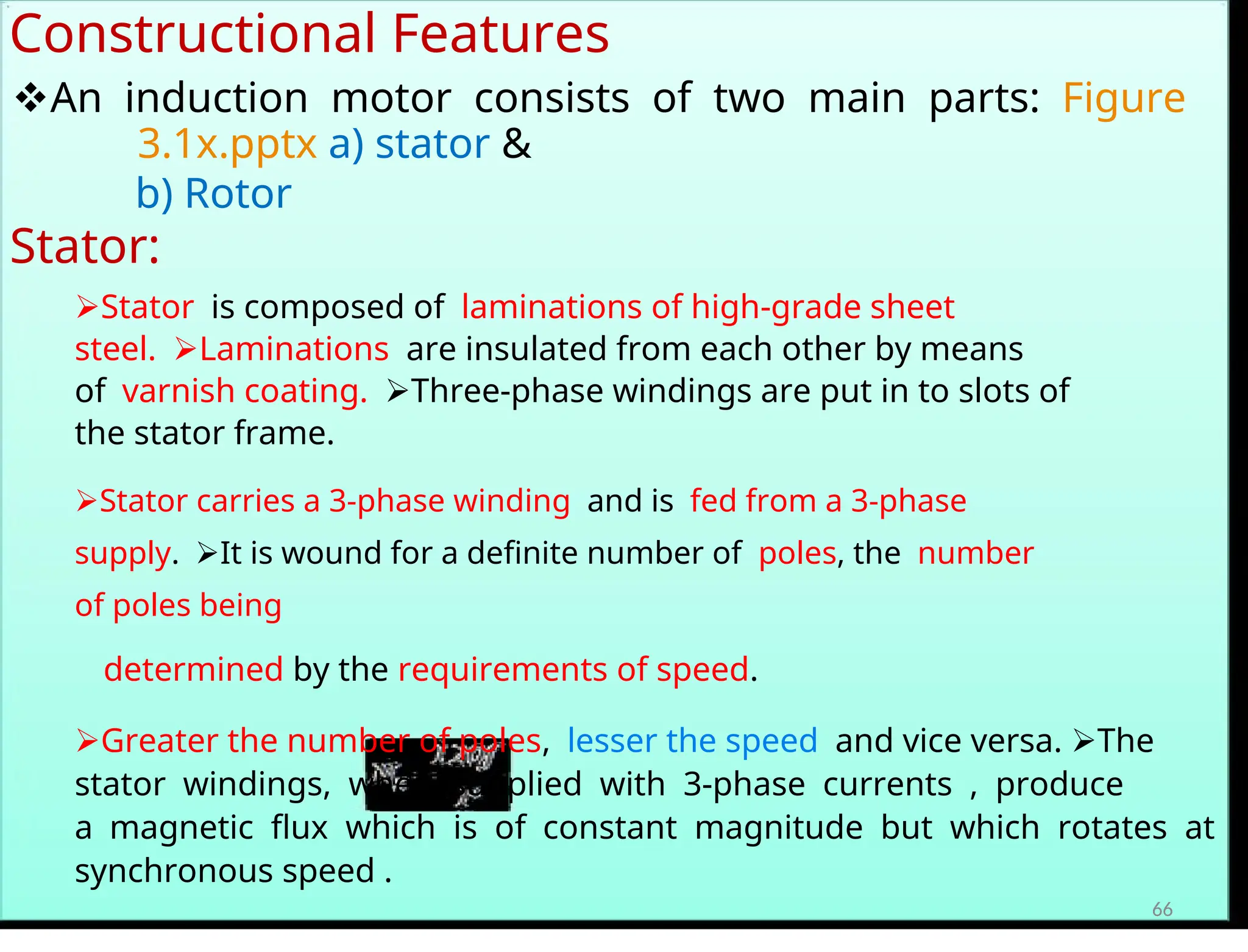 Constructional Features
An induction motor consists of two main parts:Figure
3.1x.pptx a) stator &
b) Rotor
Stator:
Statoris composed oflaminations of high-grade sheet
steel.Laminationsare insulated from each other by means
ofvarnish coating.Three-phase windings are put in to slots of
the stator frame.
Stator carries a 3-phase windingand isfed from a 3-phase
supply.It is wound for a definite number ofpoles, thenumber
of poles being
determined by the requirements of speed.
Greater the number of poles,lesser the speedand vice versa. The
stator windings, when supplied with 3-phase currents , produce
amagnetic flux which is of constant magnitude but which rotates at
synchronous speed .
66
 