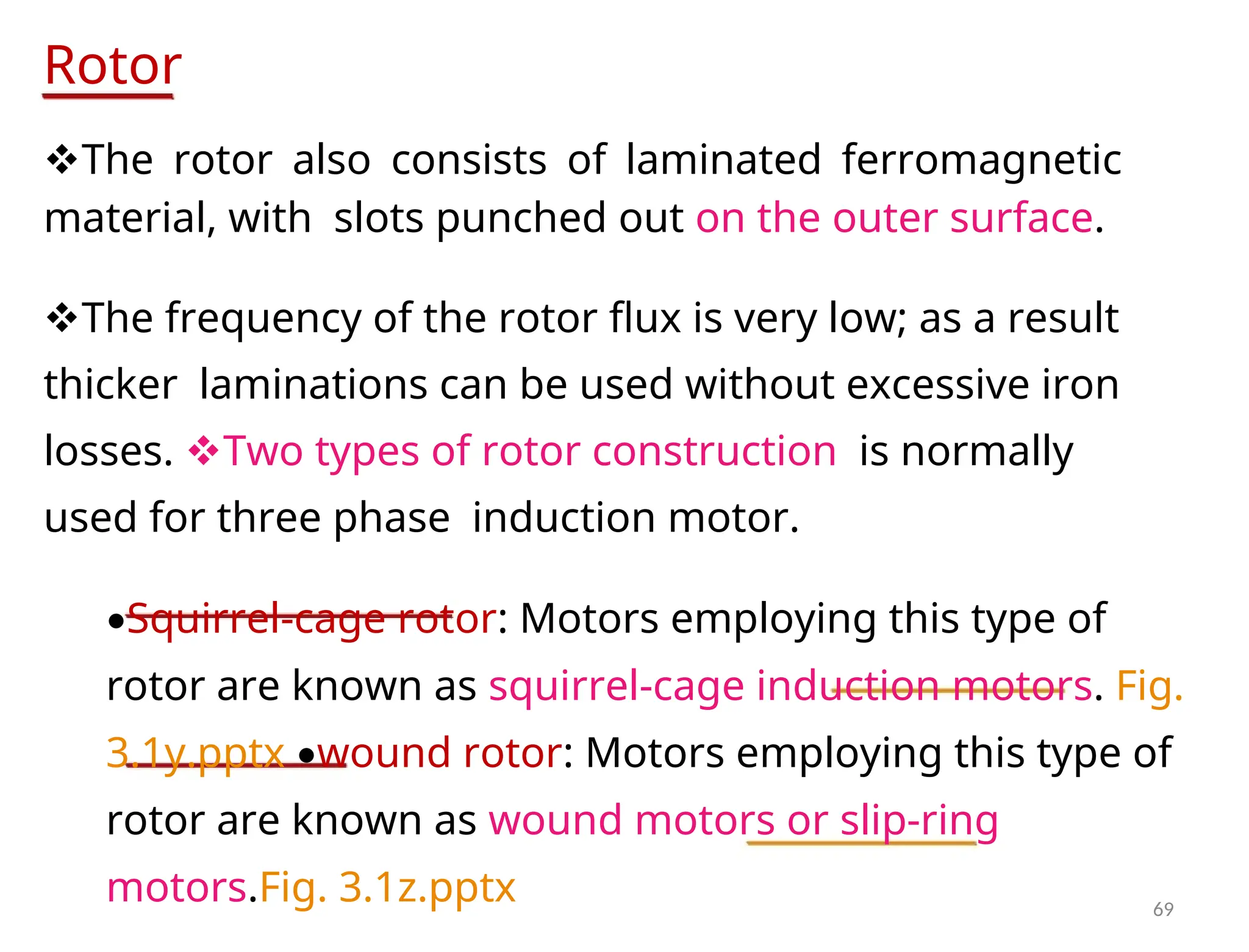 Rotor
The rotor also consists of laminated ferromagnetic
material, withslots punched out on the outer surface.
The frequency of the rotor flux is very low; as a result
thickerlaminations can be used without excessive iron
losses. Two types of rotor constructionis normally
used for three phaseinduction motor.
•Squirrel-cage rotor: Motors employing this type of
rotor are known as squirrel-cage induction motors. Fig.
3.1y.pptx •wound rotor: Motors employing this type of
rotor are known as wound motors or slip-ring
motors.Fig. 3.1z.pptx 69
 