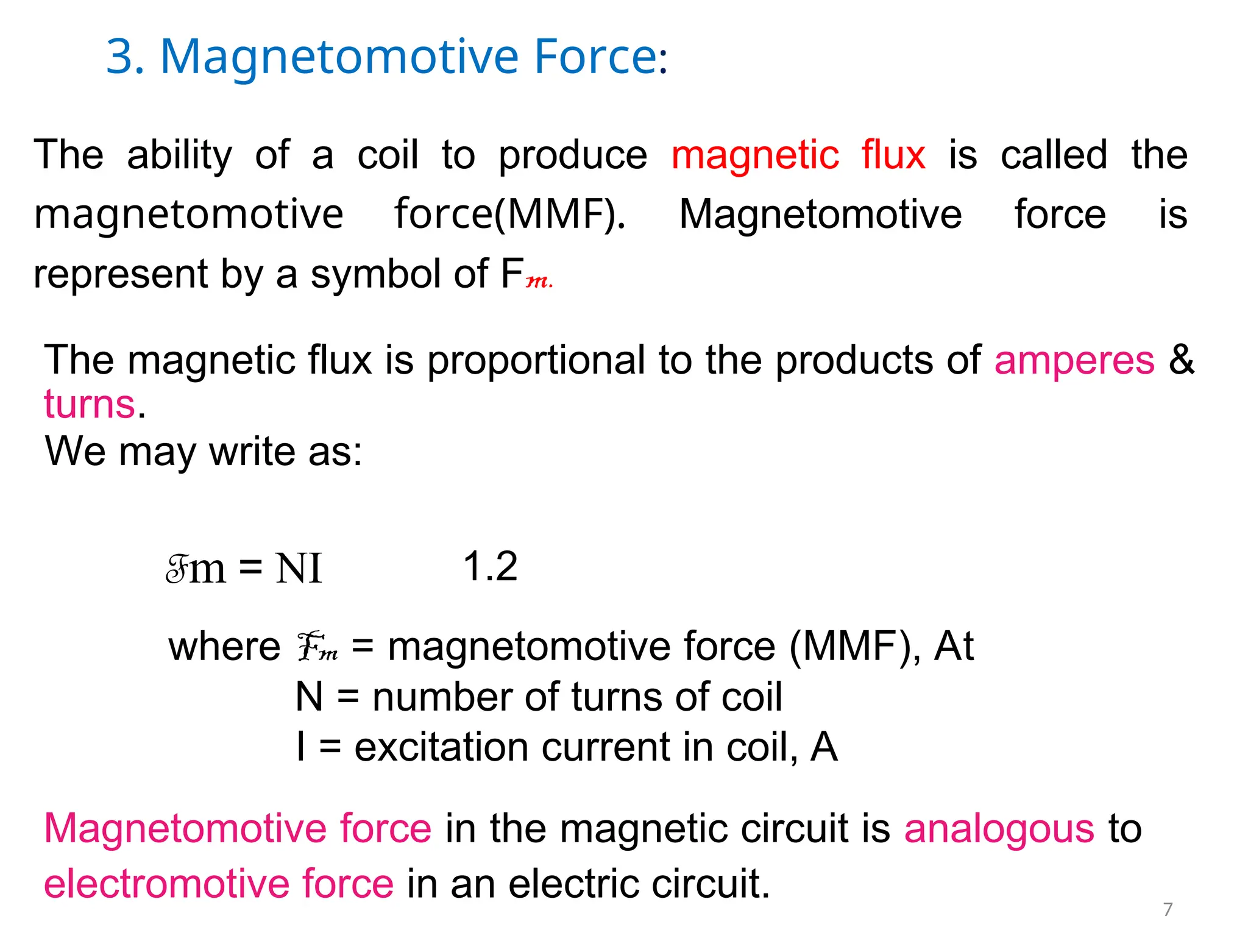 3. Magnetomotive Force:
The ability of a coil to produce magnetic flux is called the
magnetomotive force(MMF). Magnetomotive force is
represent by a symbol of Fm.
The magnetic flux is proportional to the products of amperes &
turns.
We may write as:
Fm = NI 1.2
where Fm = magnetomotive force (MMF), At
N = number of turns of coil
I = excitation current in coil, A
Magnetomotive force in the magnetic circuit is analogous to
electromotive force in an electric circuit. 7
 