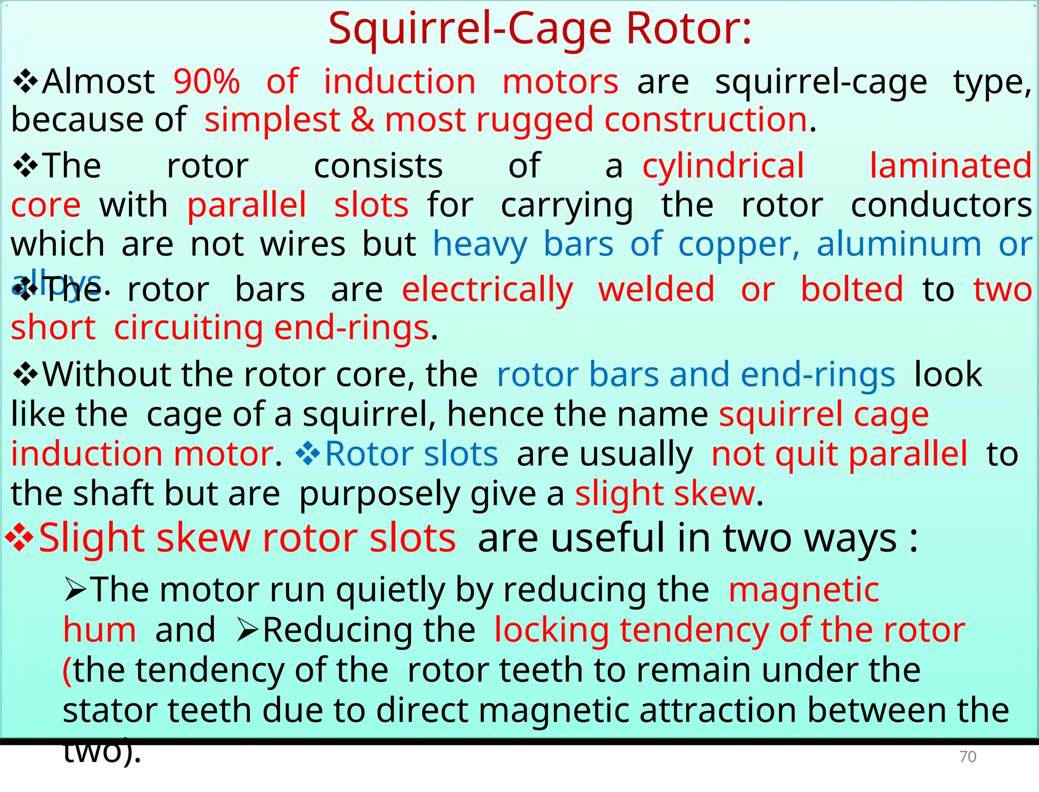 Squirrel-Cage Rotor:
Almost90% of induction motorsare squirrel-cage type,
because ofsimplest & most rugged construction.
The rotor consists of acylindrical laminated
corewithparallel slotsfor carrying the rotor conductors
which are not wires but heavy bars of copper, aluminum or
alloys.
The rotor bars areelectrically welded or boltedtotwo
shortcircuiting end-rings.
Without the rotor core, therotor bars and end-ringslook
like thecage of a squirrel, hence the name squirrel cage
induction motor. Rotor slotsare usuallynot quit parallelto
the shaft but arepurposely give a slight skew.
Slight skew rotor slotsare useful in two ways :
The motor run quietly by reducing themagnetic
humandReducing thelocking tendency of the rotor
(the tendency of therotor teeth to remain under the
stator teeth due to direct magnetic attraction between the
two). 70
 