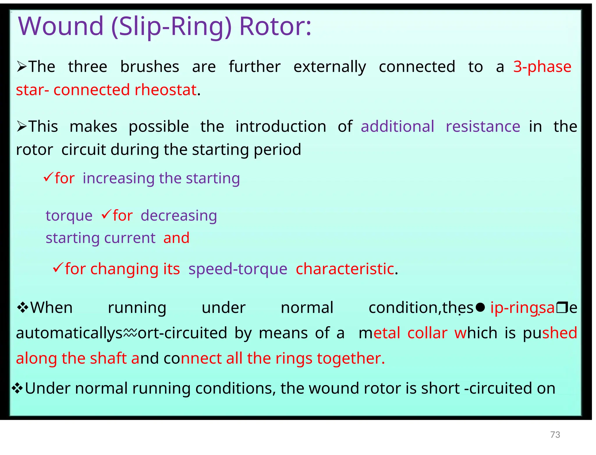 Wound (Slip-Ring) Rotor:
The three brushes are further externally connected to a3-phase
star- connected rheostat.
This makes possible the introduction ofadditional resistancein the
rotorcircuit during the starting period
forincreasing the starting
torquefordecreasing
starting currentand
for changing itsspeed-torquecharacteristic.
When running under normal condition,thes
 ip-ringsa
 e
automaticallys
 ort-circuited by means of a metal collar which is pushed
along the shaft and connect all the rings together.
Under normal running conditions, the wound rotor is short -circuited on
73
 