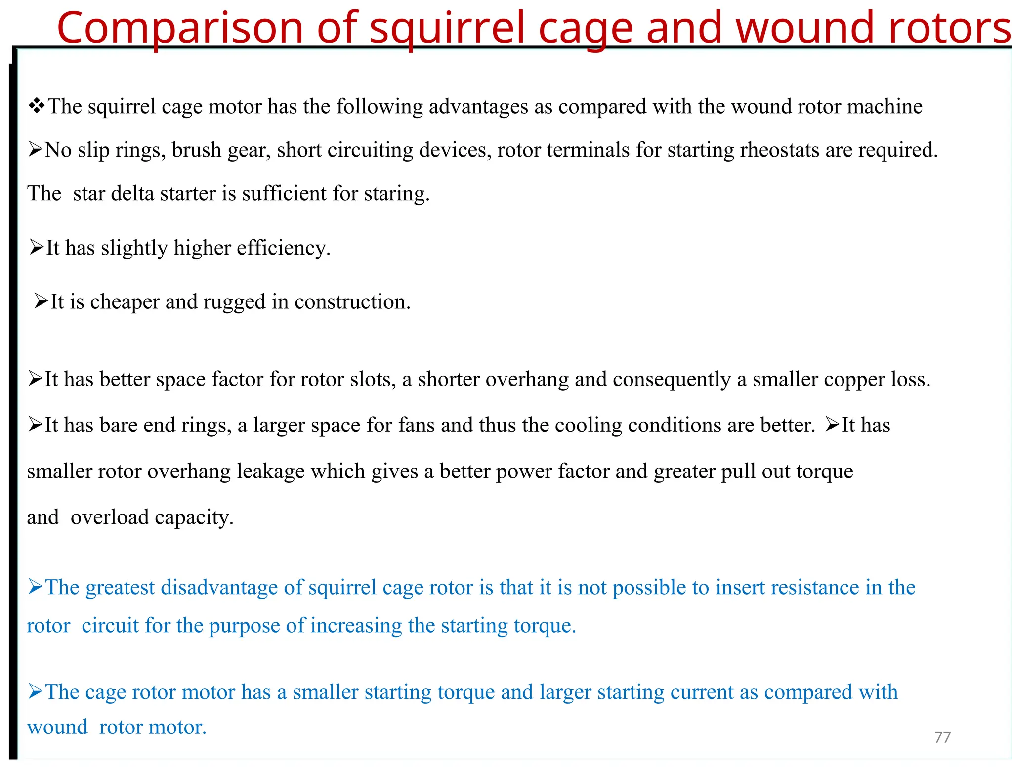 Comparison of squirrel cage and wound rotors
The squirrel cage motor has the following advantages as compared with the wound rotor machine
No slip rings, brush gear, short circuiting devices, rotor terminals for starting rheostats are required.
Thestar delta starter is sufficient for staring.
It has slightly higher efficiency.
It is cheaper and rugged in construction.
It has better space factor for rotor slots, a shorter overhang and consequently a smaller copper loss.
It has bare end rings, a larger space for fans and thus the cooling conditions are better. It has
smaller rotor overhang leakage which gives a better power factor and greater pull out torque
andoverload capacity.
The greatest disadvantage of squirrel cage rotor is that it is not possible to insert resistance in the
rotorcircuit for the purpose of increasing the starting torque.
The cage rotor motor has a smaller starting torque and larger starting current as compared with
woundrotor motor. 77
 