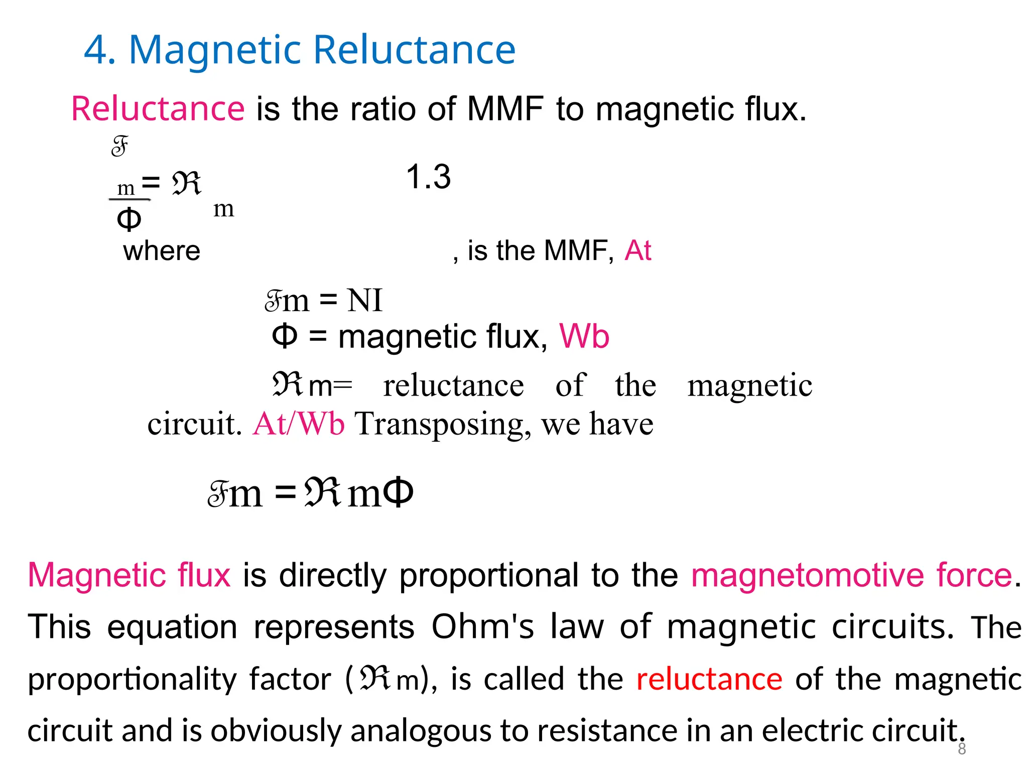 4. Magnetic Reluctance
Reluctance is the ratio of MMF to magnetic flux.
F
1.3
m = ℜ
m
Φ
where , is the MMF, At
Fm = NI
Φ = magnetic flux, Wb
ℜm= reluctance of the magnetic
circuit. At/Wb Transposing, we have
Fm =ℜmΦ
Magnetic flux is directly proportional to the magnetomotive force.
This equation represents Ohm's law of magnetic circuits. The
proportionality factor (ℜm), is called the reluctance of the magnetic
circuit and is obviously analogous to resistance in an electric circuit.
8
 