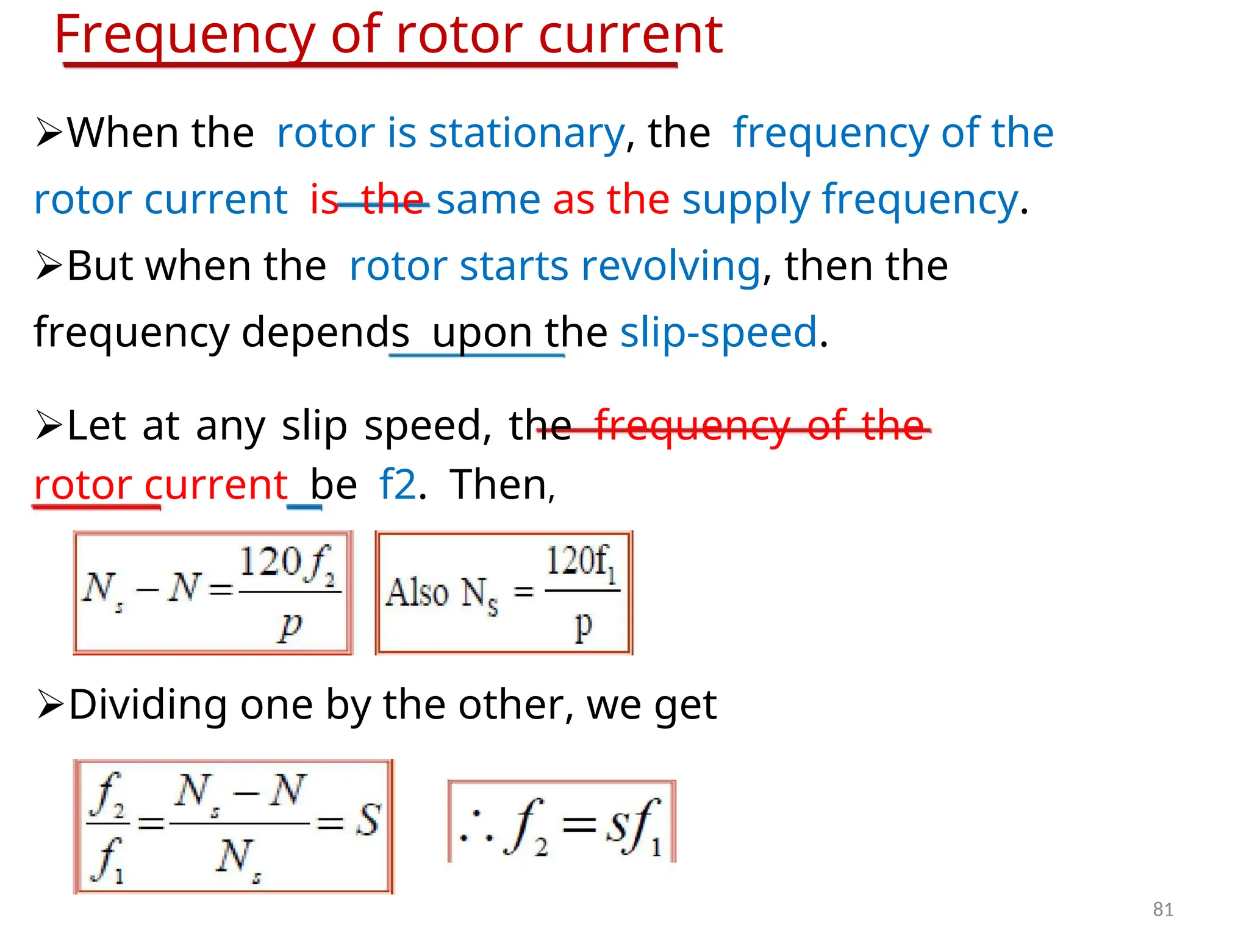 Frequency of rotor current
When therotor is stationary, thefrequency of the
rotor currentisthe same as the supply frequency.
But when therotor starts revolving, then the
frequency dependsupon the slip-speed.
Let at any slip speed, thefrequency of the
rotor currentbef2.Then,
Dividing one by the other, we get
81
 