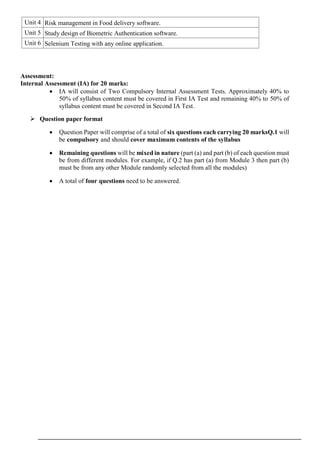 Assessment:
Internal Assessment (IA) for 20 marks:
 IA will consist of Two Compulsory Internal Assessment Tests. Approximately 40% to
50% of syllabus content must be covered in First IA Test and remaining 40% to 50% of
syllabus content must be covered in Second IA Test.
 Question paper format
 Question Paper will comprise of a total of six questions each carrying 20 marksQ.1 will
be compulsory and should cover maximum contents of the syllabus
 Remaining questions will be mixed in nature (part (a) and part (b) of each question must
be from different modules. For example, if Q.2 has part (a) from Module 3 then part (b)
must be from any other Module randomly selected from all the modules)
 A total of four questions need to be answered.
Unit 4 Risk management in Food delivery software.
Unit 5 Study design of Biometric Authentication software.
Unit 6 Selenium Testing with any online application.
 