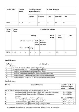 Course Code Course
Name
Teaching Scheme
(Contact Hours)
Credits Assigned
Theory Practical Theory Practical Total
ITL501 IP Lab -- 02 -- 01 01
Course
Code
Course
Name
Examination Scheme
Theory Term
Work
Pract /
Oral
Total
Internal Assessment End
Sem
Exam
Exam
Duration
(in Hrs)
Test1 Test 2 Avg.
ITL501 IP Lab -- -- -- -- -- 25 25 50
Lab Objectives:
Sr. No. Lab Objectives
The Lab aims:
1 To orient students to HTML for making webpages
2 To expose students to CSS for formatting web pages
3 To expose students to developing responsive layout
4 To expose students to JavaScript to make web pages interactive
5 To orient students to React for developing front end applications
6 To orient students to Node.js for developing backend applications
Lab Outcomes:
Sr. No. Course Outcomes Cognitive levels of
attainment as per
Bloom’s Taxonomy
On successful completion, of course, learner/student will be able to:
1 Identify and apply the appropriate HTML tags to develop a webpage. L1, L2,L3,L4
2 Identify and apply the appropriate CSS tags to format data on
webpage
L1, L2,L3,L4
3 Construct responsive websites using Bootstrap L1, L2,L3,L4,L5,L6
4 Use JavaScript to develop interactive web pages. L1, L2,L3,L4,L5,L6
5 Construct front end applications using React L1, L2,L3,L4,L5,L6
6 Construct back end applications using Node.js/Express L1, L2,L3,L4,L5,L6
Prerequisite: Knowledge of Java programming and object-oriented programming.
 
