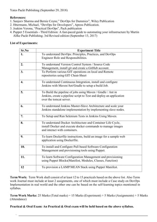 Yates Packt Publishing (September 29, 2018)
References:
1. Sanjeev Sharma and Bernie Coyne,” DevOps for Dummies”, Wiley Publication
2. Httermann, Michael, “DevOps for Developers”, Apress Publication.
3. Joakim Verona, “Practical DevOps”, Pack publication
4. Puppet 5 Essentials - Third Edition: A fast-paced guide to automating your infrastructure by Martin
Alfke Packt Publishing; 3rd Revised edition (September 13, 2017)
List of Experiments:
Sr.No Experiment Title
1. To understand DevOps: Principles, Practices, and DevOps
Engineer Role and Responsibilities.
2. To understand Version Control System / Source Code
Management, install git and create a GitHub account.
3. To Perform various GIT operations on local and Remote
repositories using GIT Cheat-Sheet
4. To understand Continuous Integration, install and configure
Jenkins with Maven/Ant/Gradle to setup a build Job.
5. To Build the pipeline of jobs using Maven / Gradle / Ant in
Jenkins, create a pipeline script to Test and deploy an application
over the tomcat server.
6. To understand Jenkins Master-Slave Architecture and scale your
Jenkins standalone implementation by implementing slave nodes.
7. To Setup and Run Selenium Tests in Jenkins Using Maven.
8. To understand Docker Architecture and Container Life Cycle,
install Docker and execute docker commands to manage images
and interact with containers.
9. To learn Dockerfile instructions, build an image for a sample web
application using Dockerfile.
10. To install and Configure Pull based Software Configuration
Management and provisioning tools using Puppet.
11. To learn Software Configuration Management and provisioning
using Puppet Blocks(Manifest, Modules, Classes, Function)
12 To provision a LAMP/MEAN Stack using Puppet Manifest.
Term Work: Term Work shall consist of at least 12 to 15 practicals based on the above list. Also Term
work Journal must include at least 2 assignments, one of which must include a Case study on DevOps
Implementation in real world and the other one can be based on the self-learning topics mentioned in
syllabus.
Term Work Marks: 25 Marks (Total marks) = 15 Marks (Experiment) + 5 Marks (Assignments) + 5 Marks
(Attendance)
Practical & Oral Exam: An Practical & Oral exam will be held based on the above syllabus.
.
 