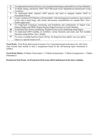 5 To understand terraform lifecycle, core concepts/terminologies and install it on a Linux Machine.
6 To Build, change, and destroy AWS / GCP /Microsoft Azure/ DigitalOcean infrastructure Using
Terraform.
7 To understand Static Analysis SAST process and learn to integrate Jenkins SAST to
SonarQube/GitLab.
8 Create a Jenkins CICD Pipeline with SonarQube / GitLab Integration to perform a static analysis
of the code to detect bugs, code smells, and security vulnerabilities on a sample Web / Java /
Python application.
9 To Understand Continuous monitoring and Installation and configuration of Nagios Core,
Nagios Plugins and NRPE (Nagios Remote Plugin Executor) on Linux Machine.
10 To perform Port, Service monitoring, Windows/Linux server monitoring using Nagios.
11 To understand AWS Lambda, its workflow, various functions and create your first Lambda
functions using Python / Java / Nodejs.
12 To create a Lambda function which will log “An Image has been added” once you add an
object to a specific bucket in S3.
Term Work: Term Work shall consist of at least 12 to 15 practicals based on the above list. Also Term
work Journal must include at least 2 assignments based on the self-learning topics mentioned in
syllabus.
Term Work Marks: 25 Marks (Total marks) = 15 Marks (Experiment) + 5 Marks (Assignments) + 5 Marks
(Attendance)
Practical & Oral Exam: An Practical & Oral exam will be held based on the above syllabus.
 