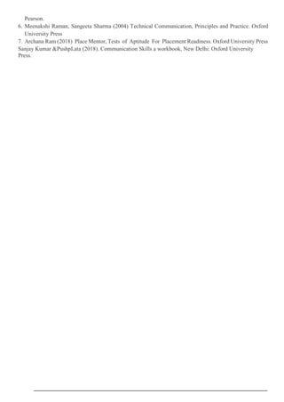 Pearson.
6. Meenakshi Raman, Sangeeta Sharma (2004) Technical Communication, Principles and Practice. Oxford
University Press
7. Archana Ram (2018) Place Mentor, Tests of Aptitude For Placement Readiness. Oxford University Press
Sanjay Kumar &PushpLata (2018). Communication Skills a workbook, New Delhi: Oxford University
Press.
 
