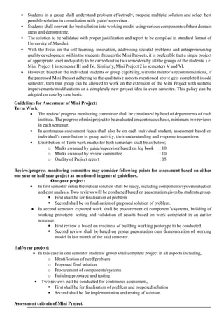  Students in a group shall understand problem effectively, propose multiple solution and select best
possible solution in consultation with guide/ supervisor.
 Students shall convert the best solution into working model using various components of their domain
areas and demonstrate.
 The solution to be validated with proper justification and report to be compiled in standard format of
University of Mumbai.
 With the focus on the self-learning, innovation, addressing societal problems and entrepreneurship
quality development within the students through the Mini Projects, it is preferable that a single project
of appropriate level and quality to be carried out in two semesters by all the groups of the students. i.e.
Mini Project 1 in semester III and IV. Similarly, Mini Project 2 in semesters V and VI.
 However, based on the individual students or group capability, with the mentor’s recommendations, if
the proposed Mini Project adhering to the qualitative aspects mentioned above gets completed in odd
semester, then that group can be allowed to work on the extension of the Mini Project with suitable
improvements/modifications or a completely new project idea in even semester. This policy can be
adopted on case by case basis.
Guidelines for Assessment of Mini Project:
Term Work
 The review/ progress monitoring committee shall be constituted by head of departments of each
institute. The progress of mini project to be evaluated on continuous basis, minimum two reviews
in each semester.
 In continuous assessment focus shall also be on each individual student, assessment based on
individual’s contribution in group activity, their understanding and response to questions.
 Distribution of Term work marks for both semesters shall be as below;
o Marks awarded by guide/supervisor based on log book : 10
o Marks awarded by review committee : 10
o Quality of Project report : 05
Review/progress monitoring committee may consider following points for assessment based on either
one year or half year project as mentioned in general guidelines.
One-year project:
 In first semester entire theoretical solution shall be ready, including components/system selection
and cost analysis. Two reviews will be conducted based on presentation given by students group.
 First shall be for finalisation of problem
 Second shall be on finalisation of proposed solution of problem.
 In second semester expected work shall be procurement of component’s/systems, building of
working prototype, testing and validation of results based on work completed in an earlier
semester.
 First review is based on readiness of building working prototype to be conducted.
 Second review shall be based on poster presentation cum demonstration of working
model in last month of the said semester.
Half-year project:
 In this case in one semester students’ group shall complete project in all aspects including,
o Identification of need/problem
o Proposed final solution
o Procurement of components/systems
o Building prototype and testing
 Two reviews will be conducted for continuous assessment,
 First shall be for finalisation of problem and proposed solution
 Second shall be for implementation and testing of solution.
Assessment criteria of Mini Project.
 