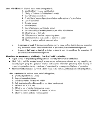 Mini Project shall be assessed based on following criteria;
1. Quality of survey/ need identification
2. Clarity of Problem definition based on need.
3. Innovativeness in solutions
4. Feasibility of proposed problem solutions and selection of best solution
5. Cost effectiveness
6. Societal impact
7. Innovativeness
8. Cost effectiveness and Societal impact
9. Full functioning of working model as per stated requirements
10. Effective use of skill sets
11. Effective use of standard engineering norms
12. Contribution of an individual’s as member or leader
13. Clarity in written and oral communication
 In one year, project, first semester evaluation may be based on first six criteria’s and remaining
may be used for second semester evaluation of performance of students in mini project.
 In case of half year project all criteria’s in generic may be considered for evaluation of
performance of students in mini project.
Guidelines for Assessment of Mini Project Practical/Oral Examination:
 Report should be prepared as per the guidelines issued by the University of Mumbai.
 Mini Project shall be assessed through a presentation and demonstration of working model by the
student project group to a panel of Internal and External Examiners preferably from industry or
research organisations having experience of more than five years approved by head of Institution.
 Students shall be motivated to publish a paper based on the work in Conferences/students competitions.
Mini Project shall be assessed based on following points;
1. Quality of problem and Clarity
2. Innovativeness in solutions
3. Cost effectiveness and Societal impact
4. Full functioning of working model as per stated requirements
5. Effective use of skill sets
6. Effective use of standard engineering norms
7. Contribution of an individual’s as member or leader
8. Clarity in written and oral communication
 