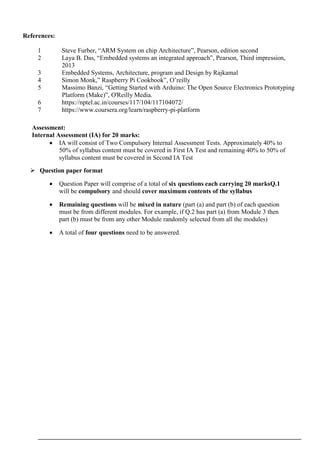 References:
1 Steve Furber, “ARM System on chip Architecture”, Pearson, edition second
2 Laya B. Das, “Embedded systems an integrated approach”, Pearson, Third impression,
2013
3 Embedded Systems, Architecture, program and Design by Rajkamal
4 Simon Monk,” Raspberry Pi Cookbook”, O’reilly
5 Massimo Banzi, “Getting Started with Arduino: The Open Source Electronics Prototyping
Platform (Make)”, O'Reilly Media.
6 https://nptel.ac.in/courses/117/104/117104072/
7 https://www.coursera.org/learn/raspberry-pi-platform
Assessment:
Internal Assessment (IA) for 20 marks:
 IA will consist of Two Compulsory Internal Assessment Tests. Approximately 40% to
50% of syllabus content must be covered in First IA Test and remaining 40% to 50% of
syllabus content must be covered in Second IA Test
 Question paper format
 Question Paper will comprise of a total of six questions each carrying 20 marksQ.1
will be compulsory and should cover maximum contents of the syllabus
 Remaining questions will be mixed in nature (part (a) and part (b) of each question
must be from different modules. For example, if Q.2 has part (a) from Module 3 then
part (b) must be from any other Module randomly selected from all the modules)
 A total of four questions need to be answered.
 