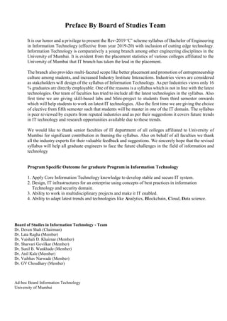 Preface By Board of Studies Team
It is our honor and a privilege to present the Rev-2019 ‘C’ scheme syllabus of Bachelor of Engineering
in Information Technology (effective from year 2019-20) with inclusion of cutting edge technology.
Information Technology is comparatively a young branch among other engineering disciplines in the
University of Mumbai. It is evident from the placement statistics of various colleges affiliated to the
University of Mumbai that IT branch has taken the lead in the placement.
The branch also provides multi-faceted scope like better placement and promotion of entrepreneurship
culture among students, and increased Industry Institute Interactions. Industries views are considered
as stakeholders will design of the syllabus of Information Technology. As per Industries views only 16
% graduates are directly employable. One of the reasons is a syllabus which is not in line with the latest
technologies. Our team of faculties has tried to include all the latest technologies in the syllabus. Also
first time we are giving skill-based labs and Mini-project to students from third semester onwards
which will help students to work on latest IT technologies. Also the first time we are giving the choice
of elective from fifth semester such that students will be master in one of the IT domain. The syllabus
is peer reviewed by experts from reputed industries and as per their suggestions it covers future trends
in IT technology and research opportunities available due to these trends.
We would like to thank senior faculties of IT department of all colleges affiliated to University of
Mumbai for significant contribution in framing the syllabus. Also on behalf of all faculties we thank
all the industry experts for their valuable feedback and suggestions. We sincerely hope that the revised
syllabus will help all graduate engineers to face the future challenges in the field of information and
technology
Program Specific Outcome for graduate Program in Information Technology
1. Apply Core Information Technology knowledge to develop stable and secure IT system.
2. Design, IT infrastructures for an enterprise using concepts of best practices in information
Technology and security domain.
3. Ability to work in multidisciplinary projects and make it IT enabled.
4. Ability to adapt latest trends and technologies like Analytics, Blockchain, Cloud, Data science.
Board of Studies in Information Technology - Team
Dr. Deven Shah (Chairman)
Dr. Lata Ragha (Member)
Dr. Vaishali D. Khairnar (Member)
Dr. Sharvari Govilkar (Member)
Dr. Sunil B. Wankhade (Member)
Dr. Anil Kale (Member)
Dr. Vaibhav Narwade (Member)
Dr. GV Choudhary (Member)
Ad-hoc Board Information Technology
University of Mumbai
 