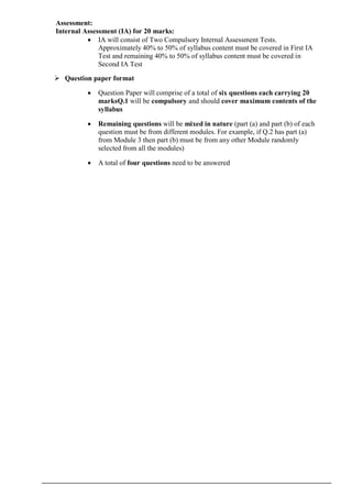 Assessment:
Internal Assessment (IA) for 20 marks:
 IA will consist of Two Compulsory Internal Assessment Tests.
Approximately 40% to 50% of syllabus content must be covered in First IA
Test and remaining 40% to 50% of syllabus content must be covered in
Second IA Test
 Question paper format
 Question Paper will comprise of a total of six questions each carrying 20
marksQ.1 will be compulsory and should cover maximum contents of the
syllabus
 Remaining questions will be mixed in nature (part (a) and part (b) of each
question must be from different modules. For example, if Q.2 has part (a)
from Module 3 then part (b) must be from any other Module randomly
selected from all the modules)
 A total of four questions need to be answered
 