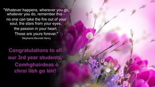 "Whatever happens, wherever you go,
whatever you do, remember this -
no one can take the fire out of your
soul, the stars from your eyes,
the passion in your heart.
Those are yours forever."
Stephanie Bennett Henry
Congratulations to all
our 3rd year students.
Comhghairdeas ó
chroí libh go léir!
 