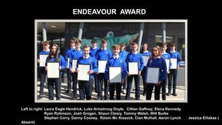 ENDEAVOUR AWARD
Left to right: Laura Eagle Hendrick, Luke Armstrong Doyle, Cillian Gaffney, Elena Kennedy
Ryan Robinson, Josh Grogan, Shaun Cleary, Tommy Walsh, Will Burke
Stephen Corry, Danny Cooney, Róisín Mc Kissock, Cian Mulhall, Aaron Lynch Jessica Eiliakas (
Absent)
 
