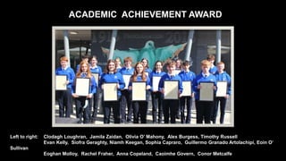 ACADEMIC ACHIEVEMENT AWARD
Left to right: Clodagh Loughran, Jamila Zaidan, Olivia O’ Mahony, Alex Burgess, Timothy Russell
Evan Kelly, Síofra Geraghty, Niamh Keegan, Sophia Capraro, Guillermo Granado Artolachipi, Eoin O’
Sullivan
Eoghan Molloy, Rachel Fraher, Anna Copeland, Caoimhe Govern, Conor Metcalfe
 