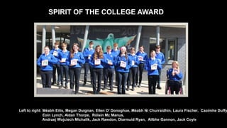 SPIRIT OF THE COLLEGE AWARD
Left to right: Méabh Eilis, Megan Duignan, Ellen O’ Donoghue, Méabh Ní Churraidhín, Laura Fischer, Caoimhe Duffy
Eoin Lynch, Aidan Thorpe, Róisín Mc Manus,
Andrzej Wojciech Michalik, Jack Rawdon, Diarmuid Ryan, Ailbhe Gannon, Jack Coyle
 