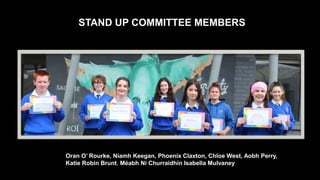 STAND UP COMMITTEE MEMBERS
Oran O’ Rourke, Niamh Keegan, Phoenix Claxton, Chloe West, Aobh Perry,
Katie Robin Brunt, Méabh Ní Churraidhín Isabella Mulvaney
 