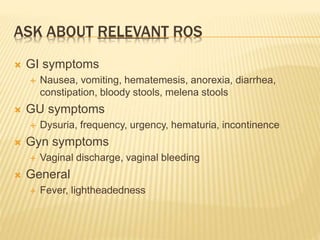 ASK ABOUT RELEVANT ROS
 GI symptoms
 Nausea, vomiting, hematemesis, anorexia, diarrhea,
constipation, bloody stools, melena stools
 GU symptoms
 Dysuria, frequency, urgency, hematuria, incontinence
 Gyn symptoms
 Vaginal discharge, vaginal bleeding
 General
 Fever, lightheadedness
 