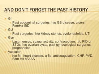 AND DON’T FORGET THE PAST HISTORY
 GI
 Past abdominal surgeries, h/o GB disease, ulcers;
FamHx IBD
 GU
 Past surgeries, h/o kidney stones, pyelonephritis, UTI
 Gyn
 Last menses, sexual activity, contraception, h/o PID or
STDs, h/o ovarian cysts, past gynecological surgeries,
pregnancies
 Vascular
 h/o MI, heart disease, a-fib, anticoagulation, CHF, PVD,
Fam Hx of AAA
 