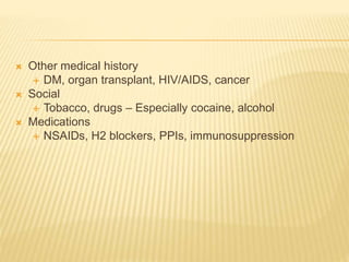  Other medical history
 DM, organ transplant, HIV/AIDS, cancer
 Social
 Tobacco, drugs – Especially cocaine, alcohol
 Medications
 NSAIDs, H2 blockers, PPIs, immunosuppression
 