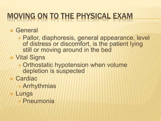 MOVING ON TO THE PHYSICAL EXAM
 General
 Pallor, diaphoresis, general appearance, level
of distress or discomfort, is the patient lying
still or moving around in the bed
 Vital Signs
 Orthostatic hypotension when volume
depletion is suspected
 Cardiac
 Arrhythmias
 Lungs
 Pneumonia
 