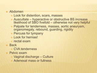  Abdomen
 Look for distention, scars, masses
 Auscultate – hyperactive or obstructive BS increase
likelihood of SBO fivefold – otherwise not very helpful
 Palpate for tenderness, masses, aortic aneurysm,
organomegaly, rebound, guarding, rigidity
 Percuss for tympany
 Look for hernias!
 rectal exam
 Back
 CVA tenderness
 Pelvic exam
 Vaginal discharge – Culture
 Adenexal mass or fullness
 
