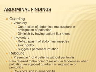ABDOMINAL FINDINGS
 Guarding
 Voluntary
 Contraction of abdominal musculature in
anticipation of palpation
 Diminish by having patient flex knees
 Involuntary
 Reflex spasm of abdominal muscles
 aka: rigidity
 Suggests peritoneal irritation
 Rebound
 Present in 1 of 4 patients without peritonitis
 Pain referred to the point of maximum tenderness when
palpating an adjacent quadrant is suggestive of
peritonitis
 