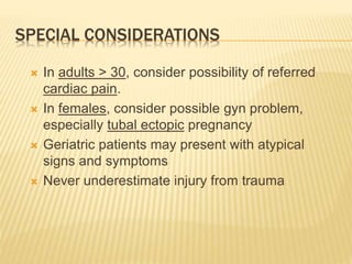SPECIAL CONSIDERATIONS
 In adults > 30, consider possibility of referred
cardiac pain.
 In females, consider possible gyn problem,
especially tubal ectopic pregnancy
 Geriatric patients may present with atypical
signs and symptoms
 Never underestimate injury from trauma
 
