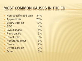 MOST COMMON CAUSES IN THE ED
 Non-specific abd pain 34%
 Appendicitis 28%
 Biliary tract dz 10%
 SBO 4%
 Gyn disease 4%
 Pancreatitis 3%
 Renal colic 3%
 Perforated ulcer 3%
 Cancer 2%
 Diverticular dz 2%
 Other 6%
 