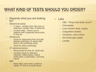 WHAT KIND OF TESTS SHOULD YOU ORDER?
 Depends what you are looking
for!
 Abdominal series
 3 views: upright chest, flat view of
abdomen, upright view of abdomen
 Limited utility: restrict use to
patients with suspected obstruction
or free air
 Ultrasound
 Good for diagnosing liver and gall
bladder pathology, to detect free
fluid in the peritoneal cavity
 Good for pelvic pathology
 CT abdomen/pelvis
 Noncontrast for free air, renal colic
 Contrast study for abscess,
infection, inflammation, bowel
obstruction n perforation, unknown
cause
 MRI
 Most often used when unable to
obtain CT due to contrast issue
 Labs
 CBC: “What’s the white count?”
 Chemistries
 Liver function tests, Lipase
 Coagulation studies
 Urinalysis, urine culture
 GC/Chlamydia swabs
 Lactate
 