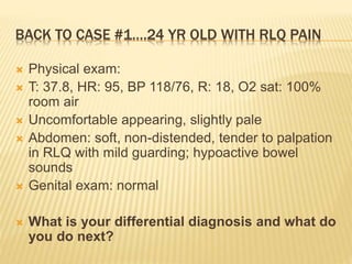 BACK TO CASE #1….24 YR OLD WITH RLQ PAIN
 Physical exam:
 T: 37.8, HR: 95, BP 118/76, R: 18, O2 sat: 100%
room air
 Uncomfortable appearing, slightly pale
 Abdomen: soft, non-distended, tender to palpation
in RLQ with mild guarding; hypoactive bowel
sounds
 Genital exam: normal
 What is your differential diagnosis and what do
you do next?
 