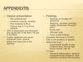 APPENDICITIS
 Classic presentation
 Periumbilical pain
 Anorexia, nausea, vomiting
 Pain localizes to RLQ
 Occurs only in ½ to 2/3 of
patients
 26% of appendices are retrocecal
and cause pain in the flank; 4% are
in the RUQ
 A pelvic appendix can cause
suprapubic pain, dysuria
 Males may have pain in the
testicles
 Findings
 Depends on duration of
symptoms
 Rebound, voluntary guarding,
rigidity, tenderness on rectal
exam
 Psoas sign
 Obturator sign
 Fever (a late finding)
 Urinalysis abnormal in 19-40%
 CBC is not sensitive or specific
 Abdominal xrays
 Appendiceal fecalith or gas,
localized ileus, blurred right
psoas muscle, free air
 CT scan
 Pericecal inflammation, abscess,
periappendiceal phlegmon, fluid
collection, localized fat stranding
 