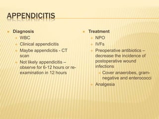 APPENDICITIS
 Diagnosis
 WBC
 Clinical appendicitis
 Maybe appendicitis - CT
scan
 Not likely appendicitis –
observe for 6-12 hours or re-
examination in 12 hours
 Treatment
 NPO
 IVFs
 Preoperative antibiotics –
decrease the incidence of
postoperative wound
infections
 Cover anaerobes, gram-
negative and enterococci
 Analgesia
 