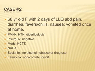 CASE #2
 68 yr old F with 2 days of LLQ abd pain,
diarrhea, fevers/chills, nausea; vomited once
at home.
 PMHx: HTN, diverticulosis
 PSurgHx: negative
 Meds: HCTZ
 NKDA
 Social hx: no alcohol, tobacco or drug use
 Family hx: non-contributory34
 