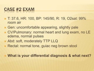 CASE #2 EXAM
 T: 37.6, HR: 100, BP: 145/90, R: 19, O2sat: 99%
room air
 Gen: uncomfortable appearing, slightly pale
 CV/Pulmonary: normal heart and lung exam, no LE
edema, normal pulses
 Abd: soft, moderately TTP LLQ
 Rectal: normal tone, guiac neg brown stool
 What is your differential diagnosis & what next?
 