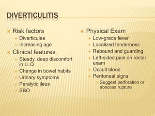 DIVERTICULITIS
 Risk factors
 Diverticulae
 Increasing age
 Clinical features
 Steady, deep discomfort
in LLQ
 Change in bowel habits
 Urinary symptoms
 Paralytic ileus
 SBO
 Physical Exam
 Low-grade fever
 Localized tenderness
 Rebound and guarding
 Left-sided pain on rectal
exam
 Occult blood
 Peritoneal signs
 Suggest perforation or
abscess rupture
 