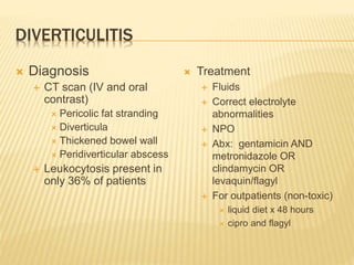 DIVERTICULITIS
 Diagnosis
 CT scan (IV and oral
contrast)
 Pericolic fat stranding
 Diverticula
 Thickened bowel wall
 Peridiverticular abscess
 Leukocytosis present in
only 36% of patients
 Treatment
 Fluids
 Correct electrolyte
abnormalities
 NPO
 Abx: gentamicin AND
metronidazole OR
clindamycin OR
levaquin/flagyl
 For outpatients (non-toxic)
 liquid diet x 48 hours
 cipro and flagyl
 