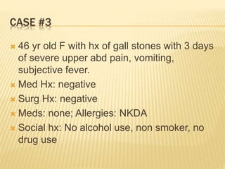CASE #3
 46 yr old F with hx of gall stones with 3 days
of severe upper abd pain, vomiting,
subjective fever.
 Med Hx: negative
 Surg Hx: negative
 Meds: none; Allergies: NKDA
 Social hx: No alcohol use, non smoker, no
drug use
 
