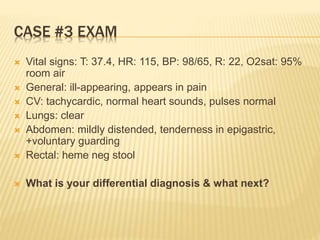 CASE #3 EXAM
 Vital signs: T: 37.4, HR: 115, BP: 98/65, R: 22, O2sat: 95%
room air
 General: ill-appearing, appears in pain
 CV: tachycardic, normal heart sounds, pulses normal
 Lungs: clear
 Abdomen: mildly distended, tenderness in epigastric,
+voluntary guarding
 Rectal: heme neg stool
 What is your differential diagnosis & what next?
 