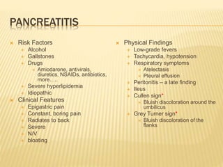 PANCREATITIS
 Risk Factors
 Alcohol
 Gallstones
 Drugs
 Amiodarone, antivirals,
diuretics, NSAIDs, antibiotics,
more…..
 Severe hyperlipidemia
 Idiopathic
 Clinical Features
 Epigastric pain
 Constant, boring pain
 Radiates to back
 Severe
 N/V
 bloating
 Physical Findings
 Low-grade fevers
 Tachycardia, hypotension
 Respiratory symptoms
 Atelectasis
 Pleural effusion
 Peritonitis – a late finding
 Ileus
 Cullen sign*
 Bluish discoloration around the
umbilicus
 Grey Turner sign*
 Bluish discoloration of the
flanks
 