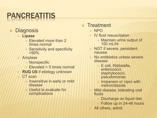 PANCREATITIS
 Diagnosis
 Lipase
 Elevated more than 2
times normal
 Sensitivity and specificity
>90%
 Amylase
 Nonspecific
 Elevated > 5 times normal
 RUQ US if etiology unknown
 CT scan
 Insensitive in early or mild
disease
 Useful to evaluate for
complications
 Treatment
 NPO
 IV fluid resuscitation
 Maintain urine output of
100 mL/hr
 NGT if severe, persistent
nausea
 No antibiotics unless severe
disease
 E coli, Klebsiella,
enterococci,
staphylococci,
pseudomonas
 Imipenem or cipro with
metronidazole
 Mild disease, tolerating oral
fluids
 Discharge on liquid diet
 Follow up in 24-48 hours
 All others, admit
 