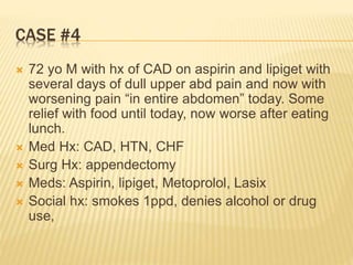 CASE #4
 72 yo M with hx of CAD on aspirin and lipiget with
several days of dull upper abd pain and now with
worsening pain “in entire abdomen” today. Some
relief with food until today, now worse after eating
lunch.
 Med Hx: CAD, HTN, CHF
 Surg Hx: appendectomy
 Meds: Aspirin, lipiget, Metoprolol, Lasix
 Social hx: smokes 1ppd, denies alcohol or drug
use,
 