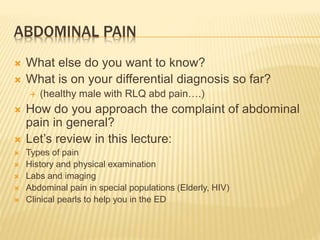 ABDOMINAL PAIN
 What else do you want to know?
 What is on your differential diagnosis so far?
 (healthy male with RLQ abd pain….)
 How do you approach the complaint of abdominal
pain in general?
 Let’s review in this lecture:
 Types of pain
 History and physical examination
 Labs and imaging
 Abdominal pain in special populations (Elderly, HIV)
 Clinical pearls to help you in the ED
 