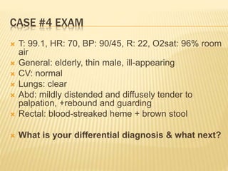 CASE #4 EXAM
 T: 99.1, HR: 70, BP: 90/45, R: 22, O2sat: 96% room
air
 General: elderly, thin male, ill-appearing
 CV: normal
 Lungs: clear
 Abd: mildly distended and diffusely tender to
palpation, +rebound and guarding
 Rectal: blood-streaked heme + brown stool
 What is your differential diagnosis & what next?
 