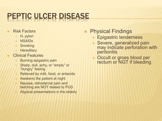 PEPTIC ULCER DISEASE
 Risk Factors
 H. pylori
 NSAIDs
 Smoking
 Hereditary
 Clinical Features
 Burning epigastric pain
 Sharp, dull, achy, or “empty” or
“hungry” feeling
 Relieved by milk, food, or antacids
 Awakens the patient at night
 Nausea, retrosternal pain and
belching are NOT related to PUD
 Atypical presentations in the elderly
 Physical Findings
 Epigastric tenderness
 Severe, generalized pain
may indicate perforation with
peritonitis
 Occult or gross blood per
rectum or NGT if bleeding
 