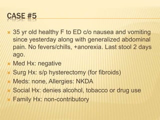 CASE #5
 35 yr old healthy F to ED c/o nausea and vomiting
since yesterday along with generalized abdominal
pain. No fevers/chills, +anorexia. Last stool 2 days
ago.
 Med Hx: negative
 Surg Hx: s/p hysterectomy (for fibroids)
 Meds: none, Allergies: NKDA
 Social Hx: denies alcohol, tobacco or drug use
 Family Hx: non-contributory
 