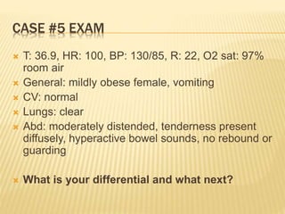 CASE #5 EXAM
 T: 36.9, HR: 100, BP: 130/85, R: 22, O2 sat: 97%
room air
 General: mildly obese female, vomiting
 CV: normal
 Lungs: clear
 Abd: moderately distended, tenderness present
diffusely, hyperactive bowel sounds, no rebound or
guarding
 What is your differential and what next?
 